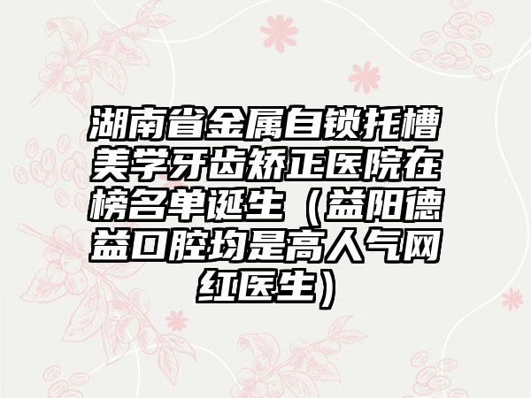 湖南省金属自锁托槽美学牙齿矫正医院在榜名单诞生（益阳德益口腔均是高人气网红医生）