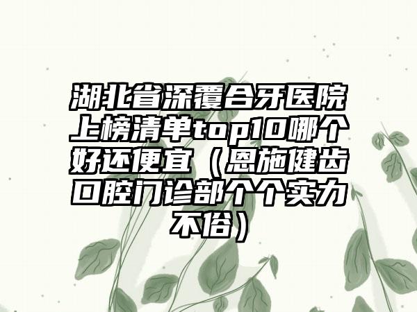 湖北省深覆合牙医院上榜清单top10哪个好还便宜（恩施健齿口腔门诊部个个实力不俗）