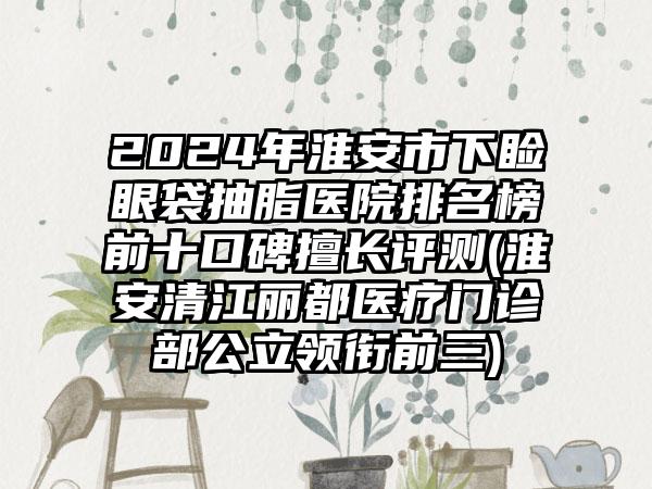 2024年淮安市下睑眼袋抽脂医院排名榜前十口碑擅长评测(淮安清江丽都医疗门诊部公立领衔前三)