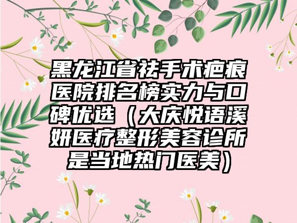 黑龙江省祛手术疤痕医院排名榜实力与口碑优选（大庆悦语溪妍医疗整形美容诊所是当地热门医美）