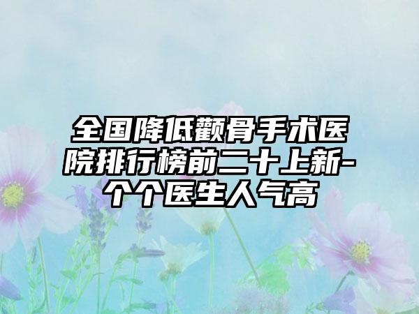 全国降低颧骨手术医院排行榜前二十上新-个个医生人气高