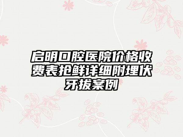 启明口腔医院价格收费表抢鲜详细附埋伏牙拔案例