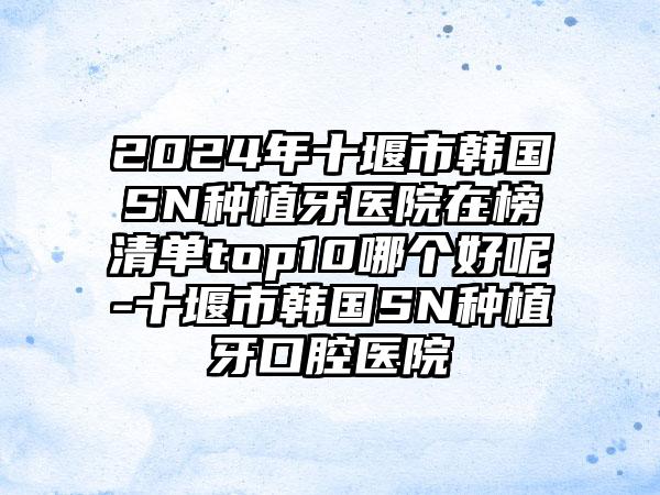 2024年十堰市韩国SN种植牙医院在榜清单top10哪个好呢-十堰市韩国SN种植牙口腔医院