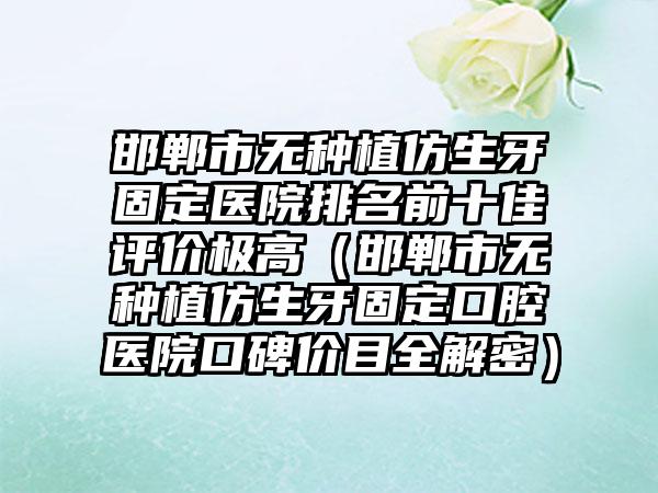 邯郸市无种植仿生牙固定医院排名前十佳评价极高（邯郸市无种植仿生牙固定口腔医院口碑价目全解密）