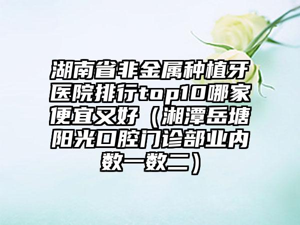 湖南省非金属种植牙医院排行top10哪家便宜又好（湘潭岳塘阳光口腔门诊部业内数一数二）