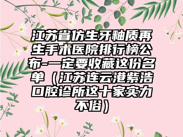 江苏省仿生牙釉质再生手术医院排行榜公布-一定要收藏这份名单（江苏连云港紫浩口腔诊所这十家实力不俗）