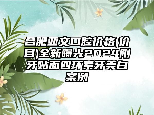 合肥亚文口腔价格(价目)全新曝光2024附牙贴面四环素牙美白案例