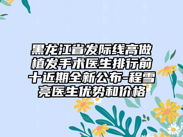 黑龙江省发际线高做植发手术医生排行前十近期全新公布-程雪亮医生优势和价格