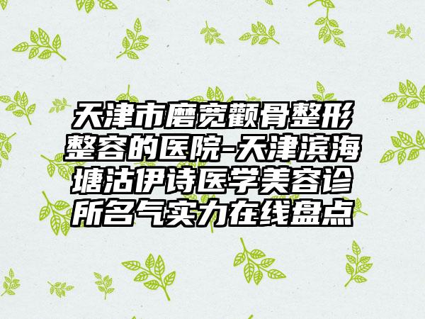 天津市磨宽颧骨整形整容的医院-天津滨海塘沽伊诗医学美容诊所名气实力在线盘点