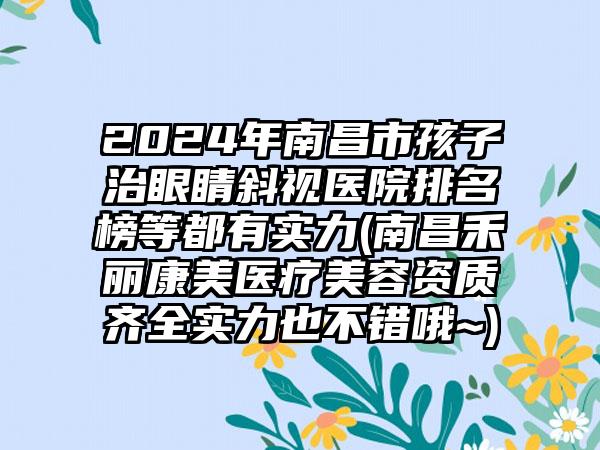 2024年南昌市孩子治眼睛斜视医院排名榜等都有实力(南昌禾丽康美医疗美容资质齐全实力也不错哦~)