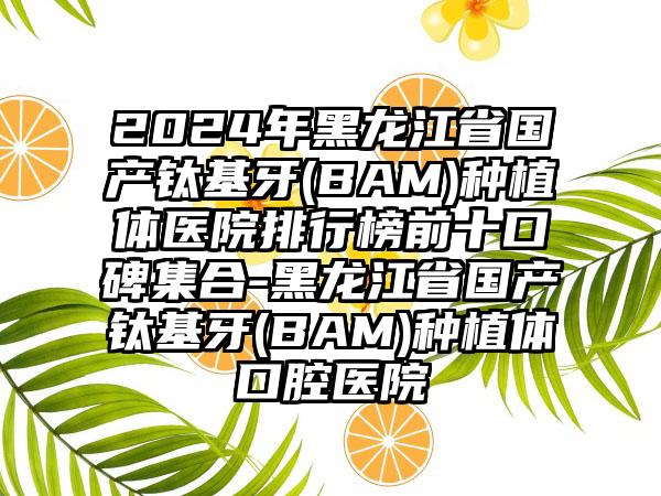 2024年黑龙江省国产钛基牙(BAM)种植体医院排行榜前十口碑集合-黑龙江省国产钛基牙(BAM)种植体口腔医院