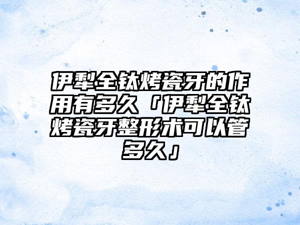 伊犁全钛烤瓷牙的作用有多久「伊犁全钛烤瓷牙整形术可以管多久」