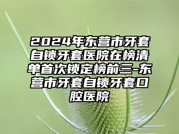 2024年东营市牙套自锁牙套医院在榜清单首次锁定榜前三-东营市牙套自锁牙套口腔医院