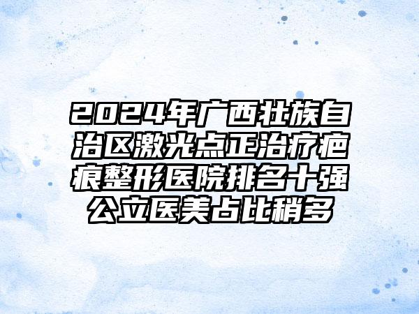 2024年广西壮族自治区激光点正治疗疤痕整形医院排名十强公立医美占比稍多