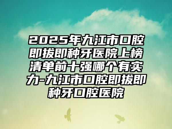 2025年九江市口腔即拔即种牙医院上榜清单前十强哪个有实力-九江市口腔即拔即种牙口腔医院