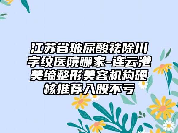 江苏省玻尿酸祛除川字纹医院哪家-连云港美缔整形美容机构硬核推荐入股不亏