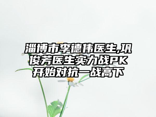 淄博市李德伟医生,巩俊芳医生实力战PK开始对抗一战高下