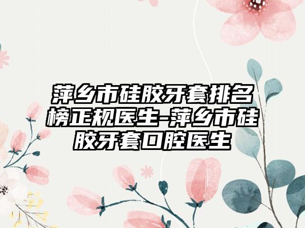 萍乡市硅胶牙套排名榜正规医生-萍乡市硅胶牙套口腔医生