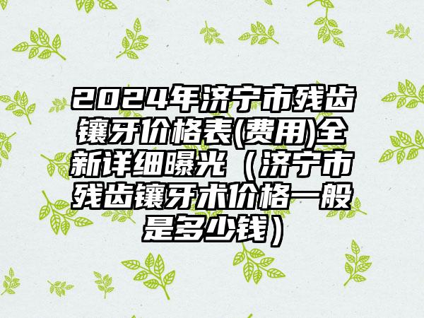 2024年济宁市残齿镶牙价格表(费用)全新详细曝光（济宁市残齿镶牙术价格一般是多少钱）