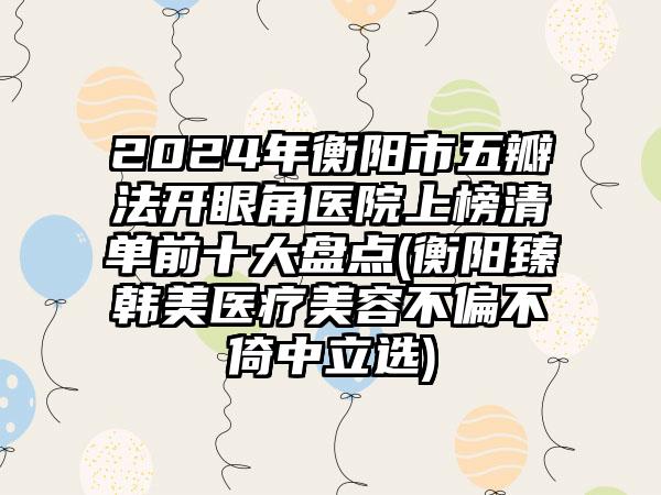 2024年衡阳市五瓣法开眼角医院上榜清单前十大盘点(衡阳臻韩美医疗美容不偏不倚中立选)