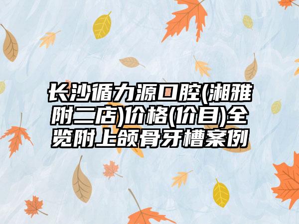 长沙循力源口腔(湘雅附二店)价格(价目)全览附上颌骨牙槽案例