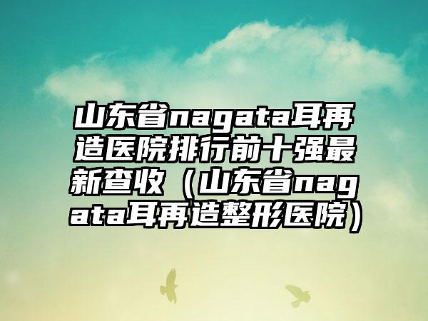 山东省nagata耳再造医院排行前十强最新查收（山东省nagata耳再造整形医院）