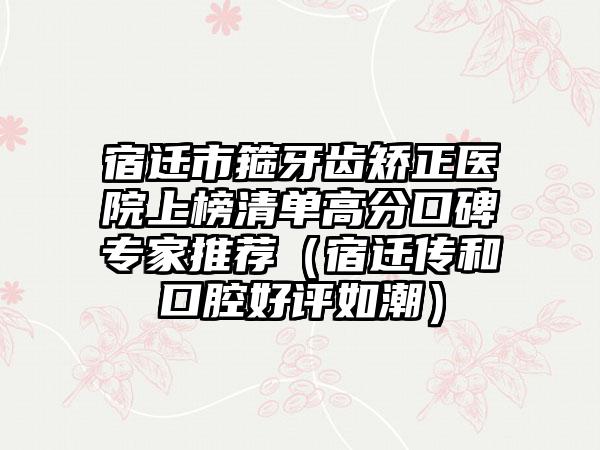 宿迁市箍牙齿矫正医院上榜清单高分口碑专家推荐（宿迁传和口腔好评如潮）