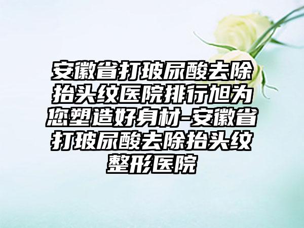 安徽省打玻尿酸去除抬头纹医院排行旭为您塑造好身材-安徽省打玻尿酸去除抬头纹整形医院