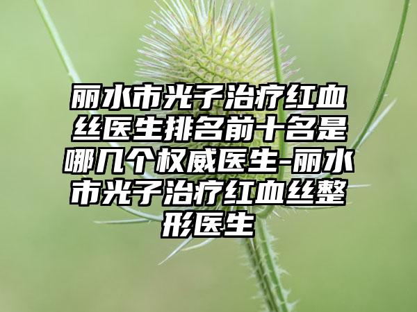 丽水市光子治疗红血丝医生排名前十名是哪几个权威医生-丽水市光子治疗红血丝整形医生