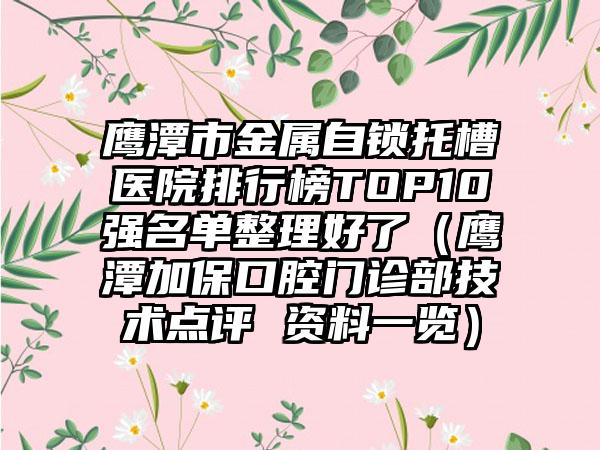 鹰潭市金属自锁托槽医院排行榜TOP10强名单整理好了（鹰潭加保口腔门诊部技术点评 资料一览）