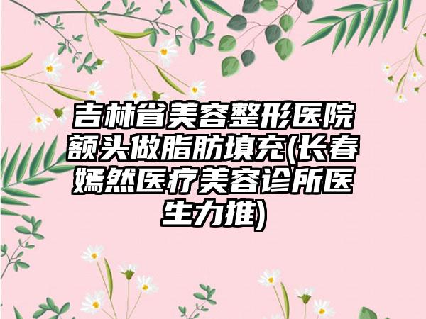 吉林省美容整形医院额头做脂肪填充(长春嫣然医疗美容诊所医生力推)