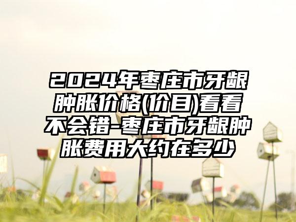 2024年枣庄市牙龈肿胀价格(价目)看看不会错-枣庄市牙龈肿胀费用大约在多少