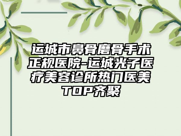 运城市鼻骨磨骨手术正规医院-运城光子医疗美容诊所热门医美TOP齐聚