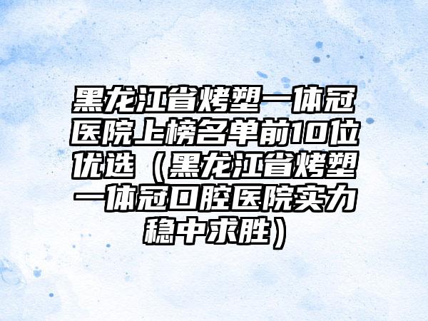 黑龙江省烤塑一体冠医院上榜名单前10位优选（黑龙江省烤塑一体冠口腔医院实力稳中求胜）