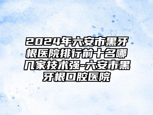 2024年六安市黑牙根医院排行前十名哪几家技术强-六安市黑牙根口腔医院