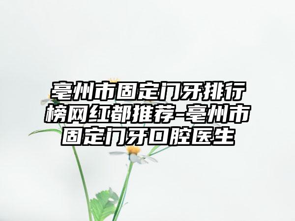 亳州市固定门牙排行榜网红都推荐-亳州市固定门牙口腔医生