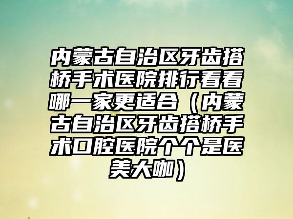 内蒙古自治区牙齿搭桥手术医院排行看看哪一家更适合（内蒙古自治区牙齿搭桥手术口腔医院个个是医美大咖）