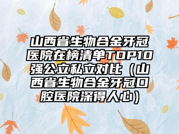 山西省生物合金牙冠医院在榜清单TOP10强公立私立对比（山西省生物合金牙冠口腔医院深得人心）