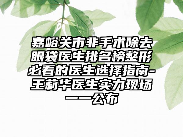 嘉峪关市非手术除去眼袋医生排名榜整形必看的医生选择指南-王莉华医生实力现场一一公布