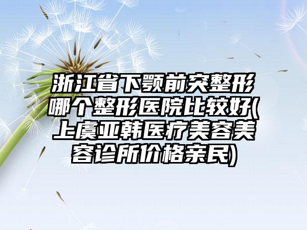 浙江省下颚前突整形哪个整形医院比较好(上虞亚韩医疗美容美容诊所价格亲民)