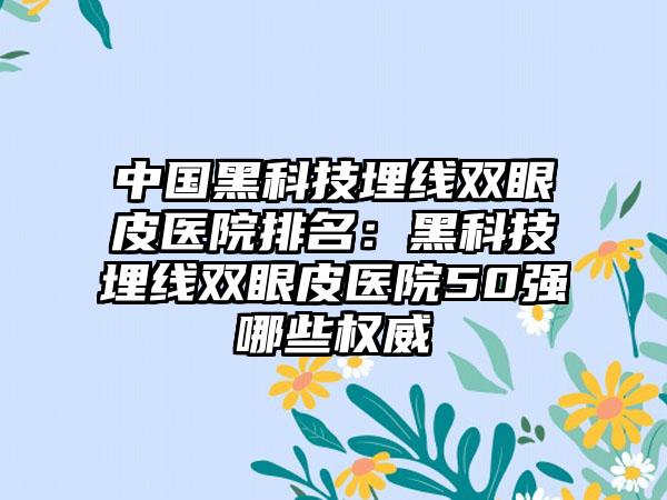 中国黑科技埋线双眼皮医院排名：黑科技埋线双眼皮医院50强哪些权威