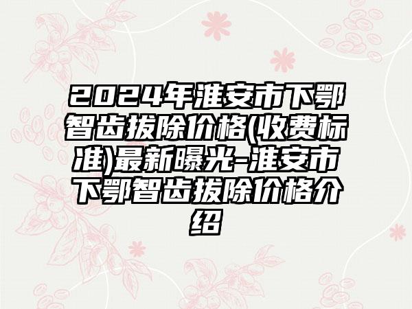 2024年淮安市下鄂智齿拔除价格(收费标准)最新曝光-淮安市下鄂智齿拔除价格介绍