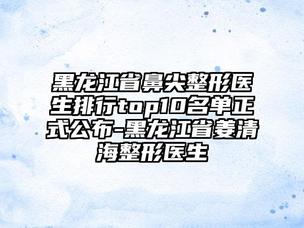 黑龙江省鼻尖整形医生排行top10名单正式公布-黑龙江省姜清海整形医生