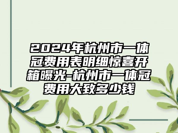 2024年杭州市一体冠费用表明细惊喜开箱曝光-杭州市一体冠费用大致多少钱