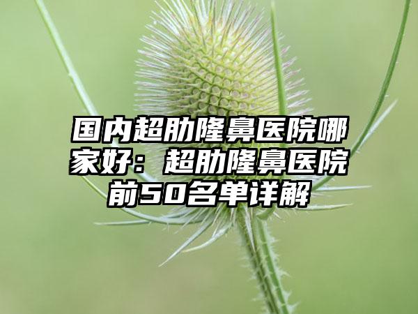 国内超肋隆鼻医院哪家好：超肋隆鼻医院前50名单详解