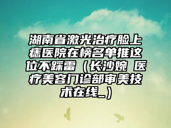 湖南省激光治疗脸上痣医院在榜名单推这位不踩雷（长沙婉媄医疗美容门诊部审美技术在线_）