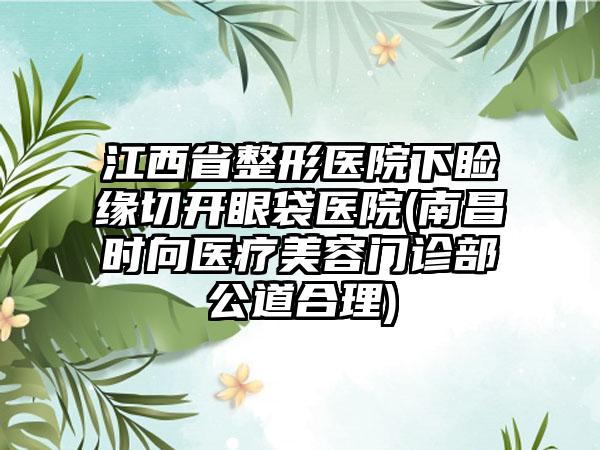 江西省整形医院下睑缘切开眼袋医院(南昌时向医疗美容门诊部公道合理)