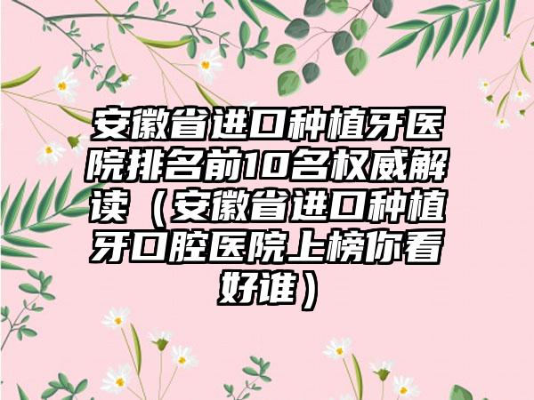 安徽省进口种植牙医院排名前10名权威解读（安徽省进口种植牙口腔医院上榜你看好谁）