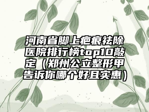 河南省脚上疤痕祛除医院排行榜top10敲定（郑州公立整形甲告诉你哪个好且实惠）