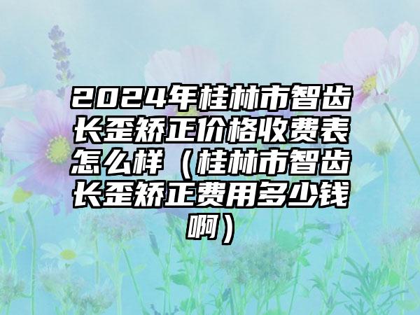 2024年桂林市智齿长歪矫正价格收费表怎么样（桂林市智齿长歪矫正费用多少钱啊）